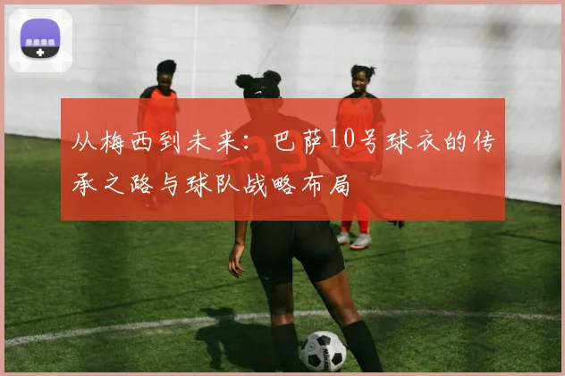 从梅西到未来：巴萨10号球衣的传承之路与球队战略布局