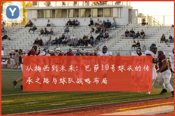 从梅西到未来：巴萨10号球衣的传承之路与球队战略布局